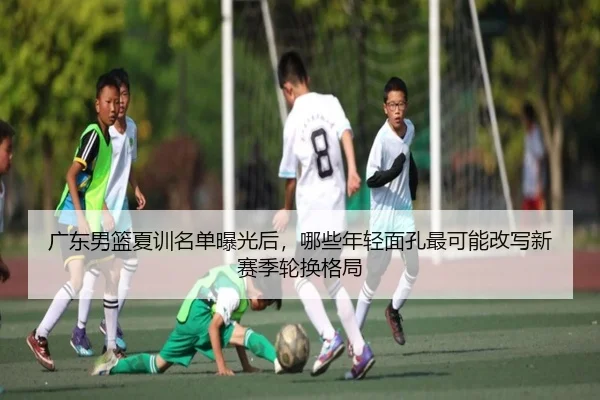 广东男篮夏训名单曝光后，哪些年轻面孔最可能改写新赛季轮换格局